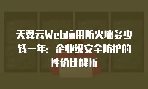 天翼云Web应用防火墙多少钱一年：企业级安全防护的性价比解析