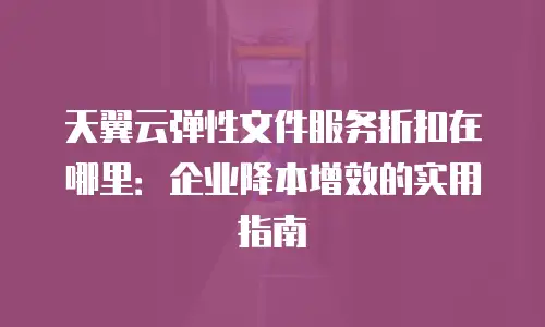 天翼云弹性文件服务折扣在哪里：企业降本增效的实用指南