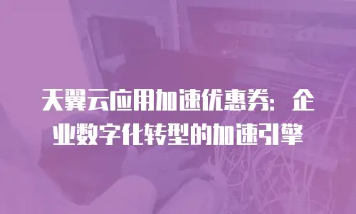 天翼云应用加速优惠券：企业数字化转型的加速引擎