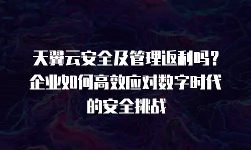 天翼云安全及管理返利吗？企业如何高效应对数字时代的安全挑战