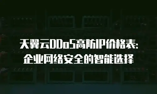 天翼云DDoS高防IP价格表：企业网络安全的智能选择