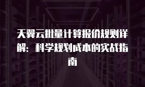 天翼云批量计算报价规则详解：科学规划成本的实战指南
