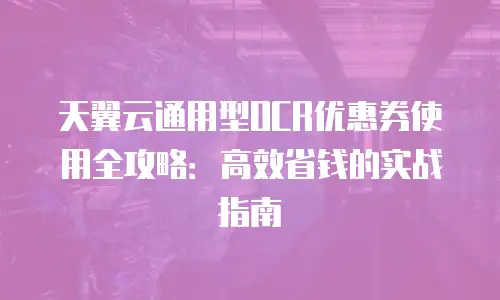天翼云通用型OCR优惠券使用全攻略：高效省钱的实战指南