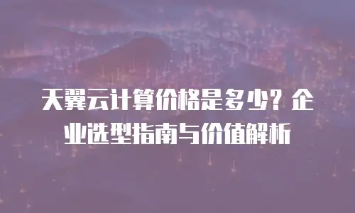 天翼云计算价格是多少？企业选型指南与价值解析