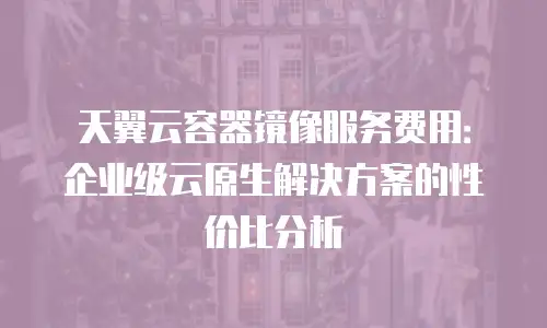 天翼云容器镜像服务费用：企业级云原生解决方案的性价比分析