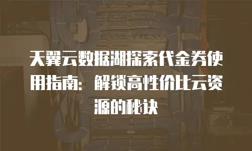 天翼云数据湖探索代金券使用指南：解锁高性价比云资源的秘诀