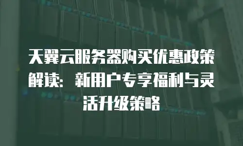 天翼云服务器购买优惠政策解读：新用户专享福利与灵活升级策略