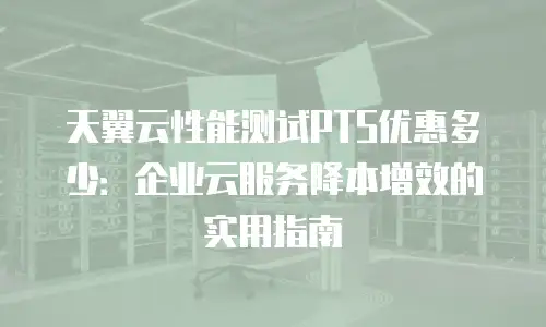 天翼云性能测试PTS优惠多少：企业云服务降本增效的实用指南