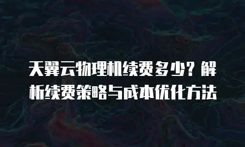 天翼云物理机续费多少？解析续费策略与成本优化方法