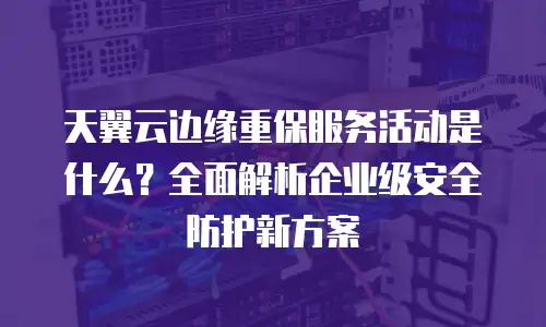 天翼云边缘重保服务活动是什么？全面解析企业级安全防护新方案
