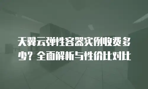 天翼云弹性容器实例收费多少？全面解析与性价比对比