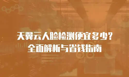 天翼云人脸检测便宜多少？全面解析与省钱指南