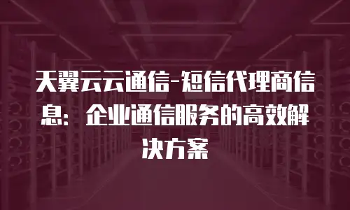天翼云云通信-短信代理商信息：企业通信服务的高效解决方案
