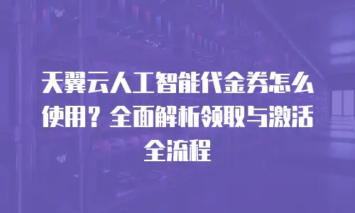 天翼云人工智能代金券怎么使用？全面解析领取与激活全流程