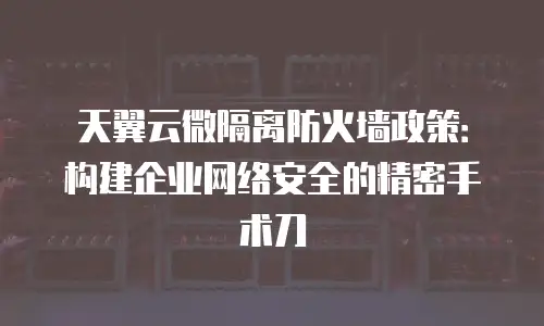 天翼云微隔离防火墙政策：构建企业网络安全的精密手术刀