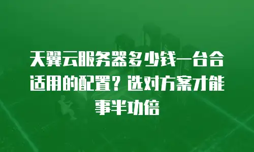 天翼云服务器多少钱一台合适用的配置？选对方案才能事半功倍