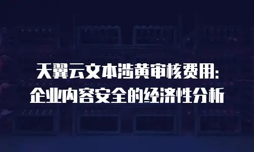 天翼云文本涉黄审核费用：企业内容安全的经济性分析