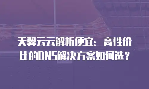 天翼云云解析便宜：高性价比的DNS解决方案如何选？