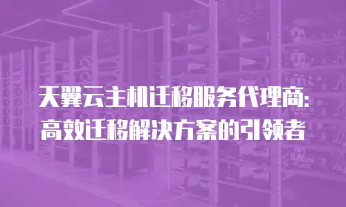 天翼云主机迁移服务代理商：高效迁移解决方案的引领者