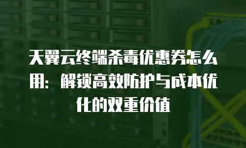天翼云终端杀毒优惠券怎么用：解锁高效防护与成本优化的双重价值