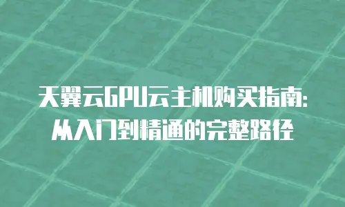 天翼云GPU云主机购买指南：从入门到精通的完整路径