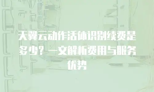 天翼云动作活体识别续费是多少？一文解析费用与服务优势