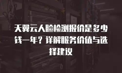天翼云人脸检测报价是多少钱一年？详解服务价值与选择建议