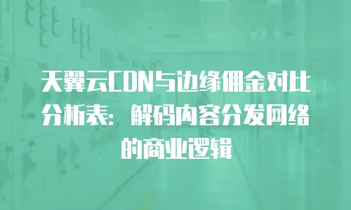 天翼云CDN与边缘佣金对比分析表：解码内容分发网络的商业逻辑