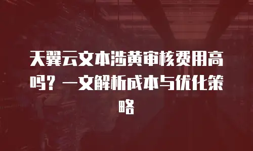 天翼云文本涉黄审核费用高吗？一文解析成本与优化策略