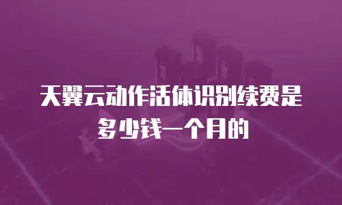 天翼云动作活体识别续费是多少钱一个月的