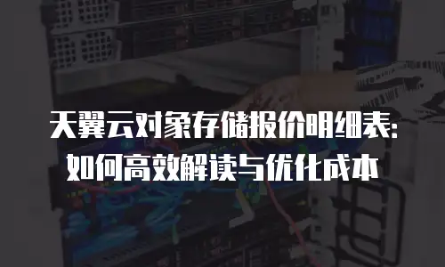 天翼云对象存储报价明细表：如何高效解读与优化成本