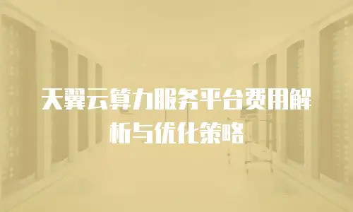 天翼云算力服务平台费用解析与优化策略