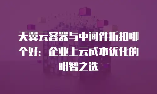 天翼云容器与中间件折扣哪个好：企业上云成本优化的明智之选