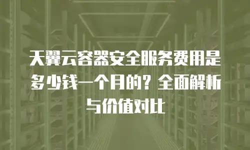 天翼云容器安全服务费用是多少钱一个月的？全面解析与价值对比