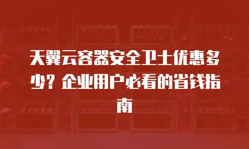天翼云容器安全卫士优惠多少？企业用户必看的省钱指南
