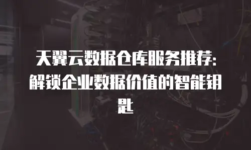 天翼云数据仓库服务推荐：解锁企业数据价值的智能钥匙