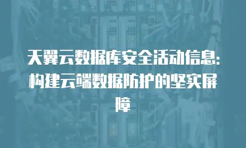 天翼云数据库安全活动信息：构建云端数据防护的坚实屏障