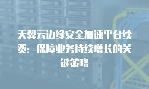 天翼云边缘安全加速平台续费：保障业务持续增长的关键策略