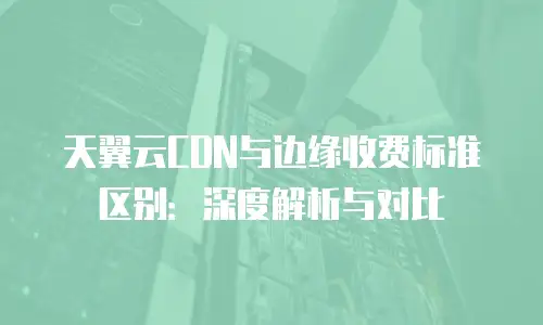 天翼云CDN与边缘收费标准区别：深度解析与对比