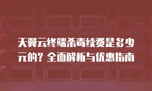 天翼云终端杀毒续费是多少元的？全面解析与优惠指南