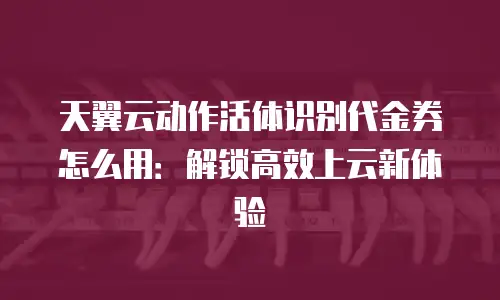 天翼云动作活体识别代金券怎么用：解锁高效上云新体验