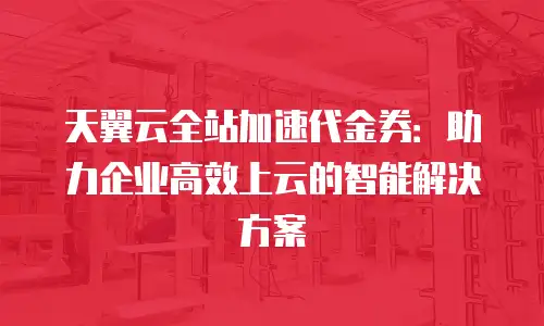 天翼云全站加速代金券：助力企业高效上云的智能解决方案