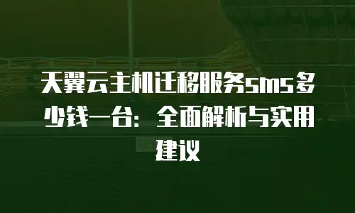 天翼云主机迁移服务sms多少钱一台：全面解析与实用建议