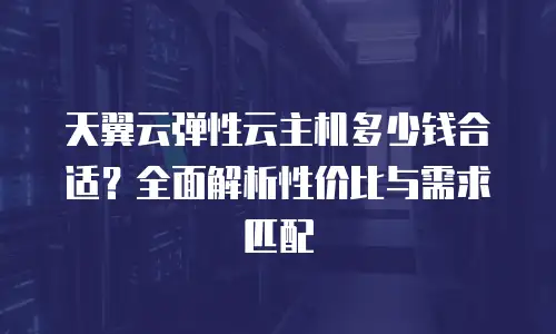 天翼云弹性云主机多少钱合适？全面解析性价比与需求匹配