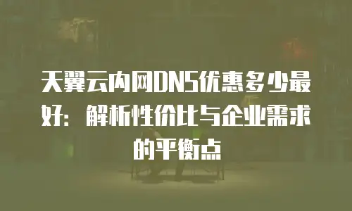天翼云内网DNS优惠多少最好：解析性价比与企业需求的平衡点
