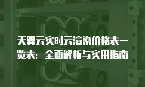 天翼云实时云渲染价格表一览表：全面解析与实用指南