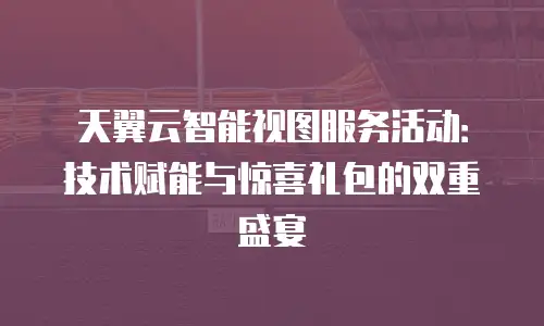 天翼云智能视图服务活动：技术赋能与惊喜礼包的双重盛宴