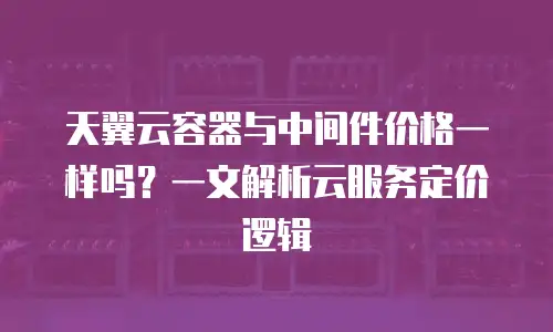 天翼云容器与中间件价格一样吗？一文解析云服务定价逻辑