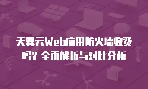 天翼云Web应用防火墙收费吗？全面解析与对比分析