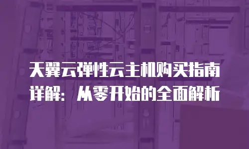 天翼云弹性云主机购买指南详解：从零开始的全面解析